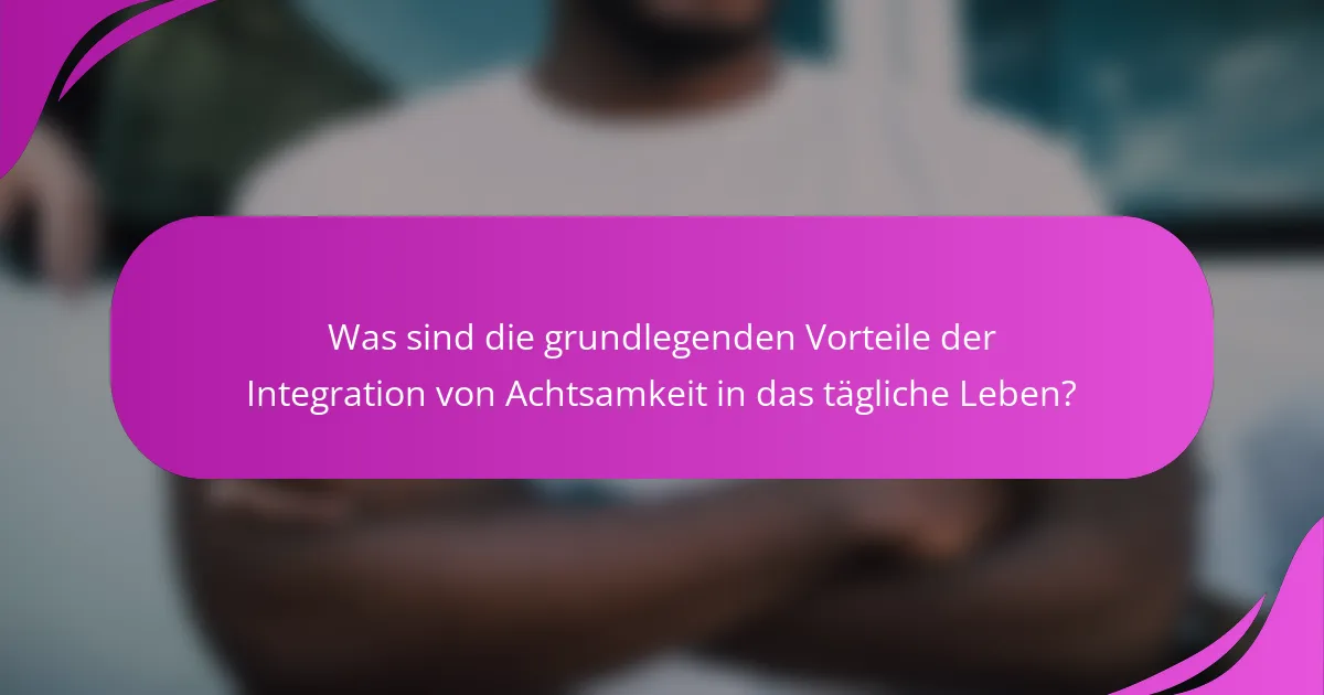 Was sind die grundlegenden Vorteile der Integration von Achtsamkeit in das tägliche Leben?